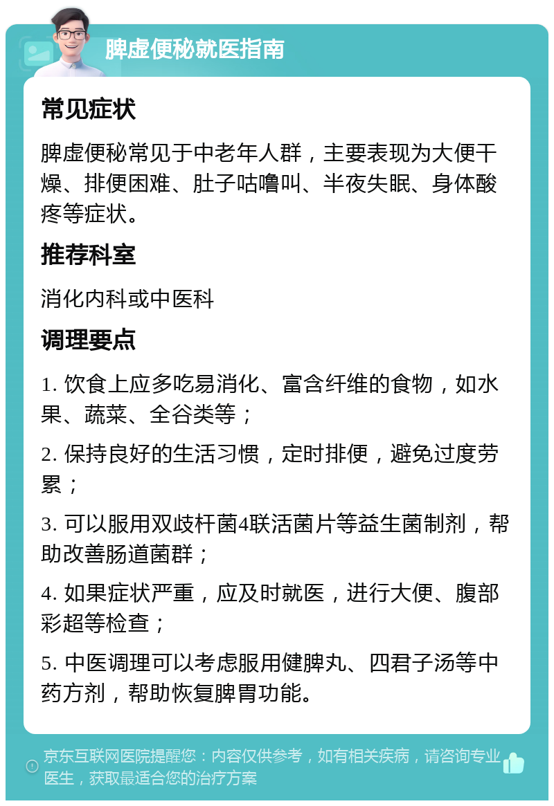 脾虚便秘就医指南 常见症状 脾虚便秘常见于中老年人群，主要表现为大便干燥、排便困难、肚子咕噜叫、半夜失眠、身体酸疼等症状。 推荐科室 消化内科或中医科 调理要点 1. 饮食上应多吃易消化、富含纤维的食物，如水果、蔬菜、全谷类等； 2. 保持良好的生活习惯，定时排便，避免过度劳累； 3. 可以服用双歧杆菌4联活菌片等益生菌制剂，帮助改善肠道菌群； 4. 如果症状严重，应及时就医，进行大便、腹部彩超等检查； 5. 中医调理可以考虑服用健脾丸、四君子汤等中药方剂，帮助恢复脾胃功能。