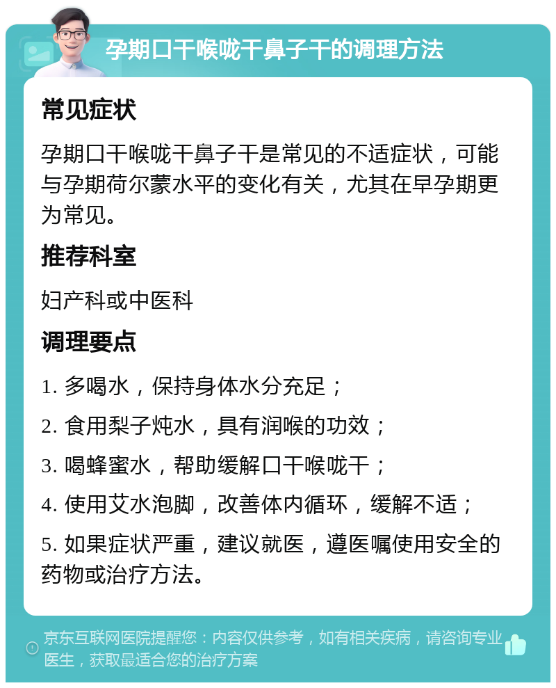 孕期口干喉咙干鼻子干的调理方法 常见症状 孕期口干喉咙干鼻子干是常见的不适症状，可能与孕期荷尔蒙水平的变化有关，尤其在早孕期更为常见。 推荐科室 妇产科或中医科 调理要点 1. 多喝水，保持身体水分充足； 2. 食用梨子炖水，具有润喉的功效； 3. 喝蜂蜜水，帮助缓解口干喉咙干； 4. 使用艾水泡脚，改善体内循环，缓解不适； 5. 如果症状严重，建议就医，遵医嘱使用安全的药物或治疗方法。