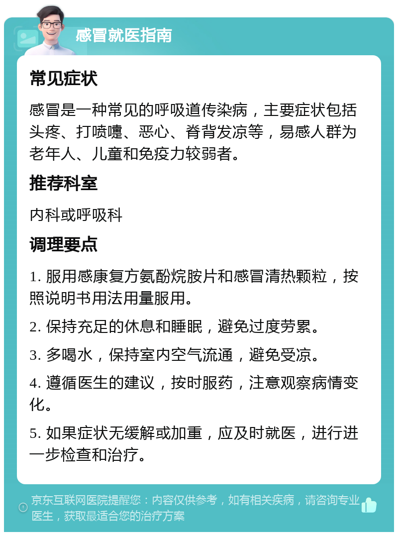 感冒就医指南 常见症状 感冒是一种常见的呼吸道传染病，主要症状包括头疼、打喷嚏、恶心、脊背发凉等，易感人群为老年人、儿童和免疫力较弱者。 推荐科室 内科或呼吸科 调理要点 1. 服用感康复方氨酚烷胺片和感冒清热颗粒，按照说明书用法用量服用。 2. 保持充足的休息和睡眠，避免过度劳累。 3. 多喝水，保持室内空气流通，避免受凉。 4. 遵循医生的建议，按时服药，注意观察病情变化。 5. 如果症状无缓解或加重，应及时就医，进行进一步检查和治疗。