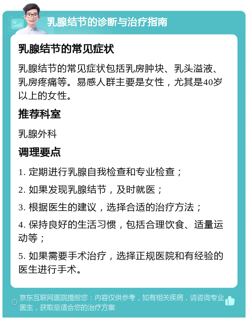 乳腺结节的诊断与治疗指南 乳腺结节的常见症状 乳腺结节的常见症状包括乳房肿块、乳头溢液、乳房疼痛等。易感人群主要是女性，尤其是40岁以上的女性。 推荐科室 乳腺外科 调理要点 1. 定期进行乳腺自我检查和专业检查； 2. 如果发现乳腺结节，及时就医； 3. 根据医生的建议，选择合适的治疗方法； 4. 保持良好的生活习惯，包括合理饮食、适量运动等； 5. 如果需要手术治疗，选择正规医院和有经验的医生进行手术。