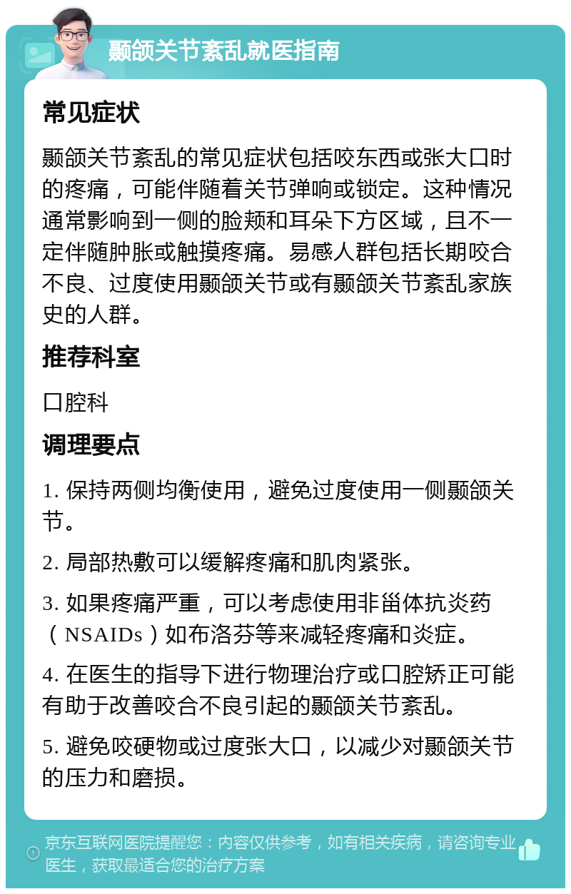 颞颌关节紊乱就医指南 常见症状 颞颌关节紊乱的常见症状包括咬东西或张大口时的疼痛，可能伴随着关节弹响或锁定。这种情况通常影响到一侧的脸颊和耳朵下方区域，且不一定伴随肿胀或触摸疼痛。易感人群包括长期咬合不良、过度使用颞颌关节或有颞颌关节紊乱家族史的人群。 推荐科室 口腔科 调理要点 1. 保持两侧均衡使用，避免过度使用一侧颞颌关节。 2. 局部热敷可以缓解疼痛和肌肉紧张。 3. 如果疼痛严重，可以考虑使用非甾体抗炎药（NSAIDs）如布洛芬等来减轻疼痛和炎症。 4. 在医生的指导下进行物理治疗或口腔矫正可能有助于改善咬合不良引起的颞颌关节紊乱。 5. 避免咬硬物或过度张大口，以减少对颞颌关节的压力和磨损。