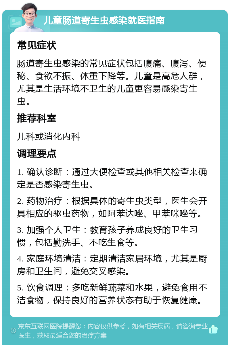 儿童肠道寄生虫感染就医指南 常见症状 肠道寄生虫感染的常见症状包括腹痛、腹泻、便秘、食欲不振、体重下降等。儿童是高危人群，尤其是生活环境不卫生的儿童更容易感染寄生虫。 推荐科室 儿科或消化内科 调理要点 1. 确认诊断：通过大便检查或其他相关检查来确定是否感染寄生虫。 2. 药物治疗：根据具体的寄生虫类型，医生会开具相应的驱虫药物，如阿苯达唑、甲苯咪唑等。 3. 加强个人卫生：教育孩子养成良好的卫生习惯，包括勤洗手、不吃生食等。 4. 家庭环境清洁：定期清洁家居环境，尤其是厨房和卫生间，避免交叉感染。 5. 饮食调理：多吃新鲜蔬菜和水果，避免食用不洁食物，保持良好的营养状态有助于恢复健康。