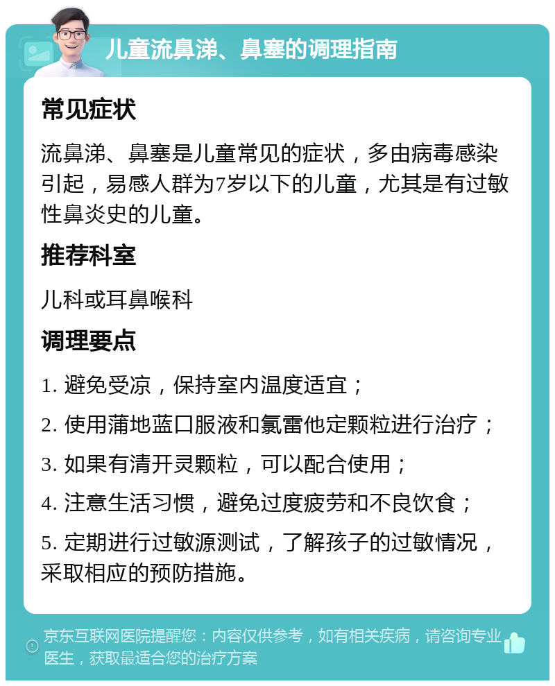 儿童流鼻涕、鼻塞的调理指南 常见症状 流鼻涕、鼻塞是儿童常见的症状，多由病毒感染引起，易感人群为7岁以下的儿童，尤其是有过敏性鼻炎史的儿童。 推荐科室 儿科或耳鼻喉科 调理要点 1. 避免受凉，保持室内温度适宜； 2. 使用蒲地蓝口服液和氯雷他定颗粒进行治疗； 3. 如果有清开灵颗粒，可以配合使用； 4. 注意生活习惯，避免过度疲劳和不良饮食； 5. 定期进行过敏源测试，了解孩子的过敏情况，采取相应的预防措施。