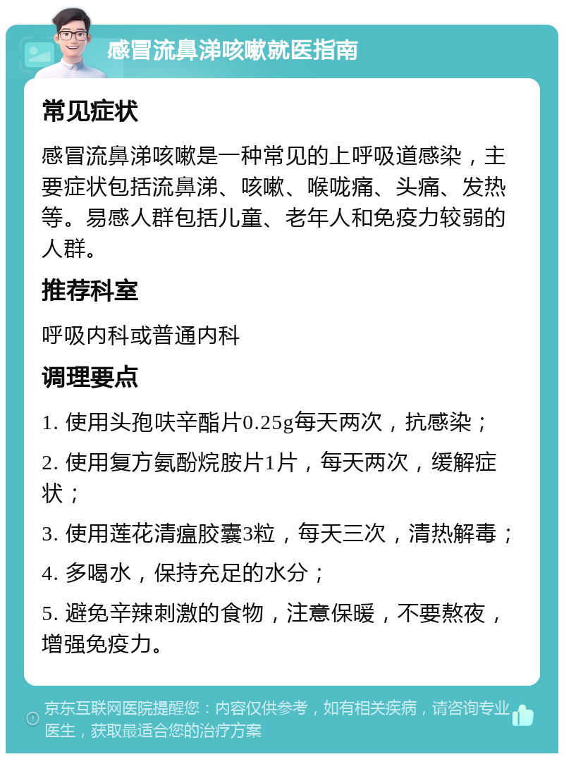 感冒流鼻涕咳嗽就医指南 常见症状 感冒流鼻涕咳嗽是一种常见的上呼吸道感染，主要症状包括流鼻涕、咳嗽、喉咙痛、头痛、发热等。易感人群包括儿童、老年人和免疫力较弱的人群。 推荐科室 呼吸内科或普通内科 调理要点 1. 使用头孢呋辛酯片0.25g每天两次，抗感染； 2. 使用复方氨酚烷胺片1片，每天两次，缓解症状； 3. 使用莲花清瘟胶囊3粒，每天三次，清热解毒； 4. 多喝水，保持充足的水分； 5. 避免辛辣刺激的食物，注意保暖，不要熬夜，增强免疫力。