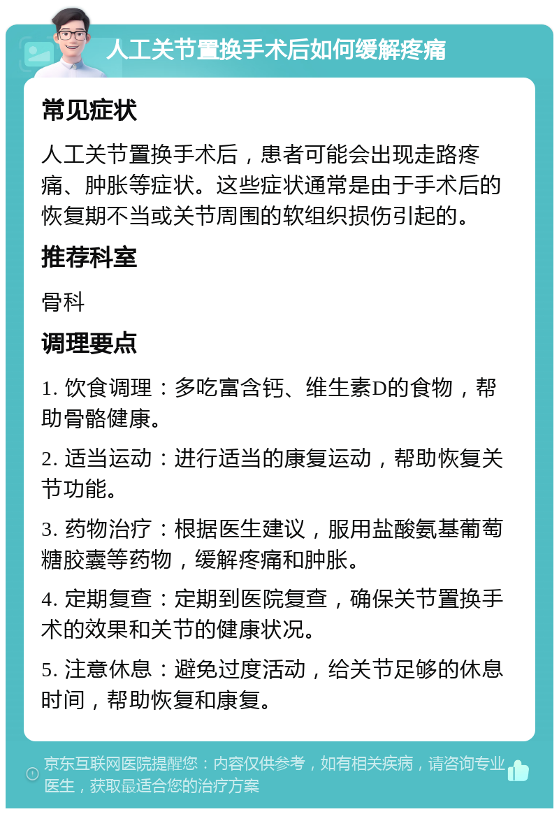 人工关节置换手术后如何缓解疼痛 常见症状 人工关节置换手术后，患者可能会出现走路疼痛、肿胀等症状。这些症状通常是由于手术后的恢复期不当或关节周围的软组织损伤引起的。 推荐科室 骨科 调理要点 1. 饮食调理：多吃富含钙、维生素D的食物，帮助骨骼健康。 2. 适当运动：进行适当的康复运动，帮助恢复关节功能。 3. 药物治疗：根据医生建议，服用盐酸氨基葡萄糖胶囊等药物，缓解疼痛和肿胀。 4. 定期复查：定期到医院复查，确保关节置换手术的效果和关节的健康状况。 5. 注意休息：避免过度活动，给关节足够的休息时间，帮助恢复和康复。