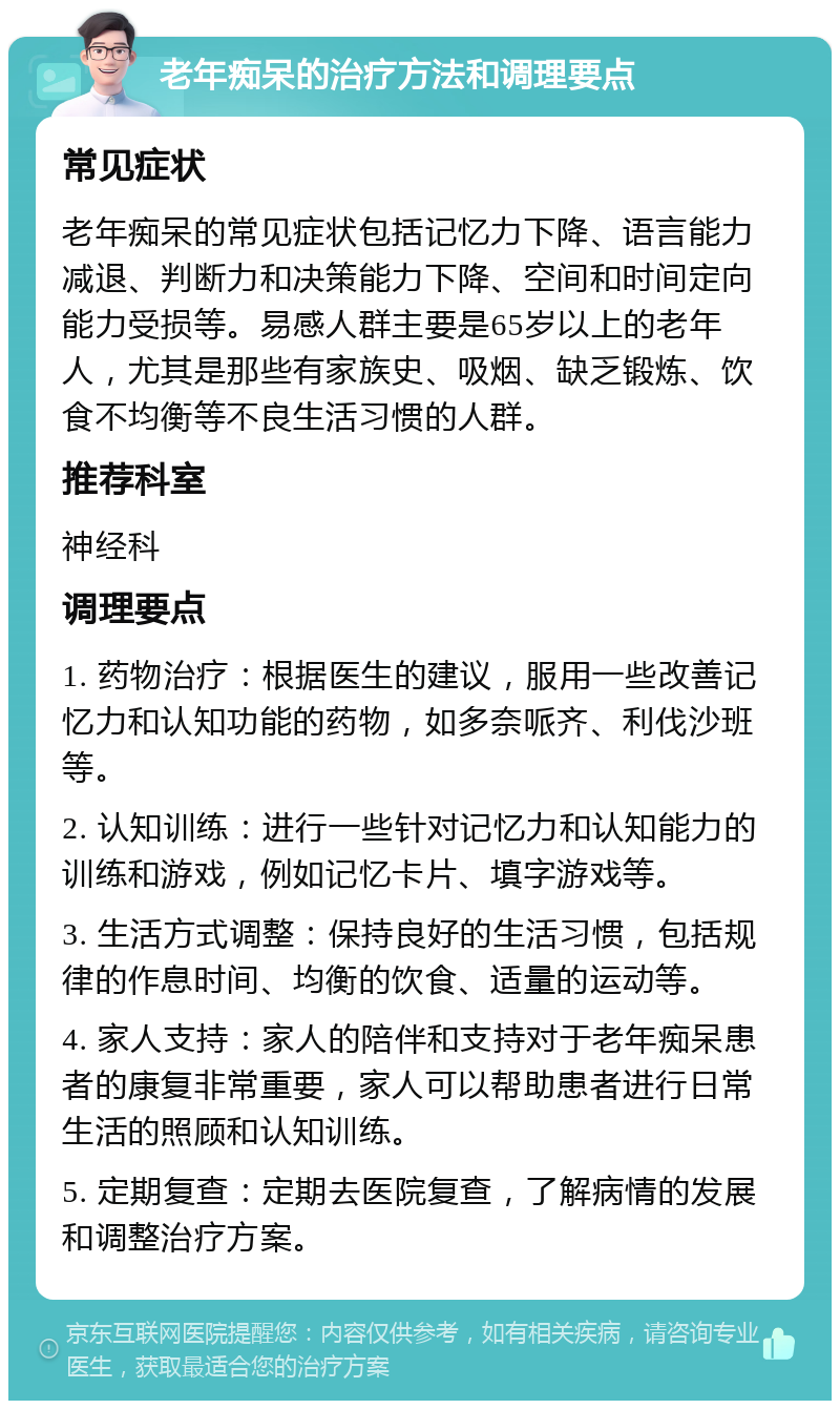 老年痴呆的治疗方法和调理要点 常见症状 老年痴呆的常见症状包括记忆力下降、语言能力减退、判断力和决策能力下降、空间和时间定向能力受损等。易感人群主要是65岁以上的老年人，尤其是那些有家族史、吸烟、缺乏锻炼、饮食不均衡等不良生活习惯的人群。 推荐科室 神经科 调理要点 1. 药物治疗：根据医生的建议，服用一些改善记忆力和认知功能的药物，如多奈哌齐、利伐沙班等。 2. 认知训练：进行一些针对记忆力和认知能力的训练和游戏，例如记忆卡片、填字游戏等。 3. 生活方式调整：保持良好的生活习惯，包括规律的作息时间、均衡的饮食、适量的运动等。 4. 家人支持：家人的陪伴和支持对于老年痴呆患者的康复非常重要，家人可以帮助患者进行日常生活的照顾和认知训练。 5. 定期复查：定期去医院复查，了解病情的发展和调整治疗方案。