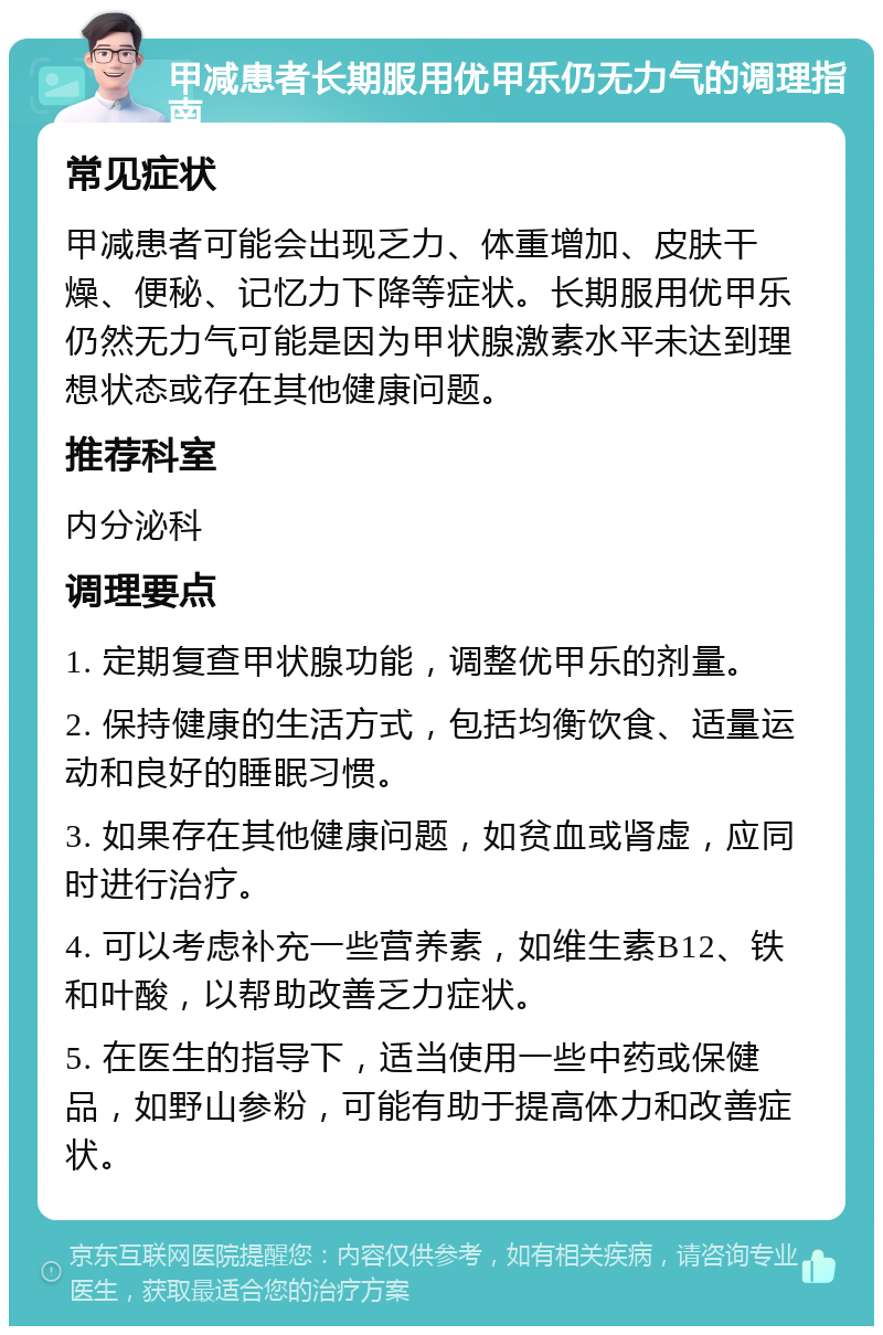 甲减患者长期服用优甲乐仍无力气的调理指南 常见症状 甲减患者可能会出现乏力、体重增加、皮肤干燥、便秘、记忆力下降等症状。长期服用优甲乐仍然无力气可能是因为甲状腺激素水平未达到理想状态或存在其他健康问题。 推荐科室 内分泌科 调理要点 1. 定期复查甲状腺功能，调整优甲乐的剂量。 2. 保持健康的生活方式，包括均衡饮食、适量运动和良好的睡眠习惯。 3. 如果存在其他健康问题，如贫血或肾虚，应同时进行治疗。 4. 可以考虑补充一些营养素，如维生素B12、铁和叶酸，以帮助改善乏力症状。 5. 在医生的指导下，适当使用一些中药或保健品，如野山参粉，可能有助于提高体力和改善症状。