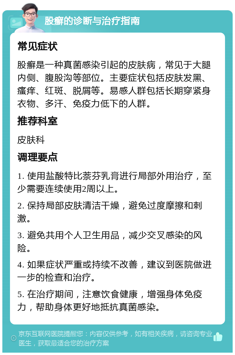 股癣的诊断与治疗指南 常见症状 股癣是一种真菌感染引起的皮肤病，常见于大腿内侧、腹股沟等部位。主要症状包括皮肤发黑、瘙痒、红斑、脱屑等。易感人群包括长期穿紧身衣物、多汗、免疫力低下的人群。 推荐科室 皮肤科 调理要点 1. 使用盐酸特比萘芬乳膏进行局部外用治疗，至少需要连续使用2周以上。 2. 保持局部皮肤清洁干燥，避免过度摩擦和刺激。 3. 避免共用个人卫生用品，减少交叉感染的风险。 4. 如果症状严重或持续不改善，建议到医院做进一步的检查和治疗。 5. 在治疗期间，注意饮食健康，增强身体免疫力，帮助身体更好地抵抗真菌感染。