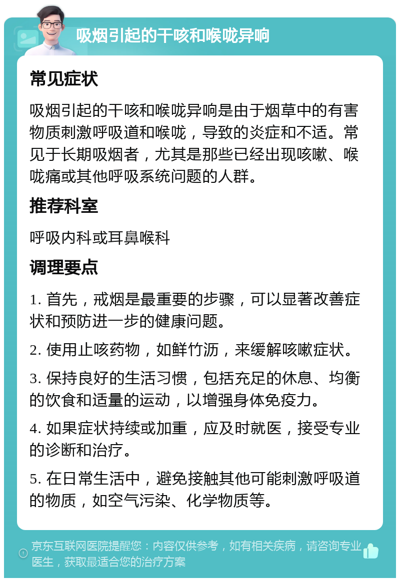 吸烟引起的干咳和喉咙异响 常见症状 吸烟引起的干咳和喉咙异响是由于烟草中的有害物质刺激呼吸道和喉咙，导致的炎症和不适。常见于长期吸烟者，尤其是那些已经出现咳嗽、喉咙痛或其他呼吸系统问题的人群。 推荐科室 呼吸内科或耳鼻喉科 调理要点 1. 首先，戒烟是最重要的步骤，可以显著改善症状和预防进一步的健康问题。 2. 使用止咳药物，如鲜竹沥，来缓解咳嗽症状。 3. 保持良好的生活习惯，包括充足的休息、均衡的饮食和适量的运动，以增强身体免疫力。 4. 如果症状持续或加重，应及时就医，接受专业的诊断和治疗。 5. 在日常生活中，避免接触其他可能刺激呼吸道的物质，如空气污染、化学物质等。