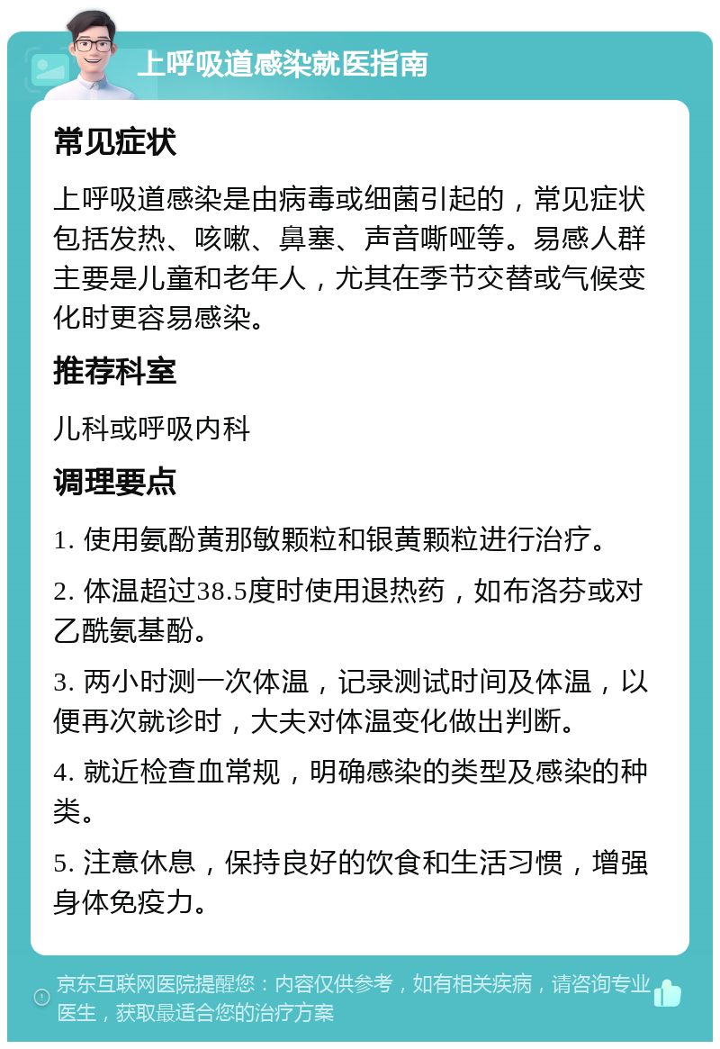 上呼吸道感染就医指南 常见症状 上呼吸道感染是由病毒或细菌引起的，常见症状包括发热、咳嗽、鼻塞、声音嘶哑等。易感人群主要是儿童和老年人，尤其在季节交替或气候变化时更容易感染。 推荐科室 儿科或呼吸内科 调理要点 1. 使用氨酚黄那敏颗粒和银黄颗粒进行治疗。 2. 体温超过38.5度时使用退热药，如布洛芬或对乙酰氨基酚。 3. 两小时测一次体温，记录测试时间及体温，以便再次就诊时，大夫对体温变化做出判断。 4. 就近检查血常规，明确感染的类型及感染的种类。 5. 注意休息，保持良好的饮食和生活习惯，增强身体免疫力。