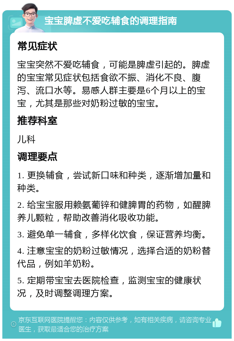 宝宝脾虚不爱吃辅食的调理指南 常见症状 宝宝突然不爱吃辅食，可能是脾虚引起的。脾虚的宝宝常见症状包括食欲不振、消化不良、腹泻、流口水等。易感人群主要是6个月以上的宝宝，尤其是那些对奶粉过敏的宝宝。 推荐科室 儿科 调理要点 1. 更换辅食，尝试新口味和种类，逐渐增加量和种类。 2. 给宝宝服用赖氨葡锌和健脾胃的药物，如醒脾养儿颗粒，帮助改善消化吸收功能。 3. 避免单一辅食，多样化饮食，保证营养均衡。 4. 注意宝宝的奶粉过敏情况，选择合适的奶粉替代品，例如羊奶粉。 5. 定期带宝宝去医院检查，监测宝宝的健康状况，及时调整调理方案。