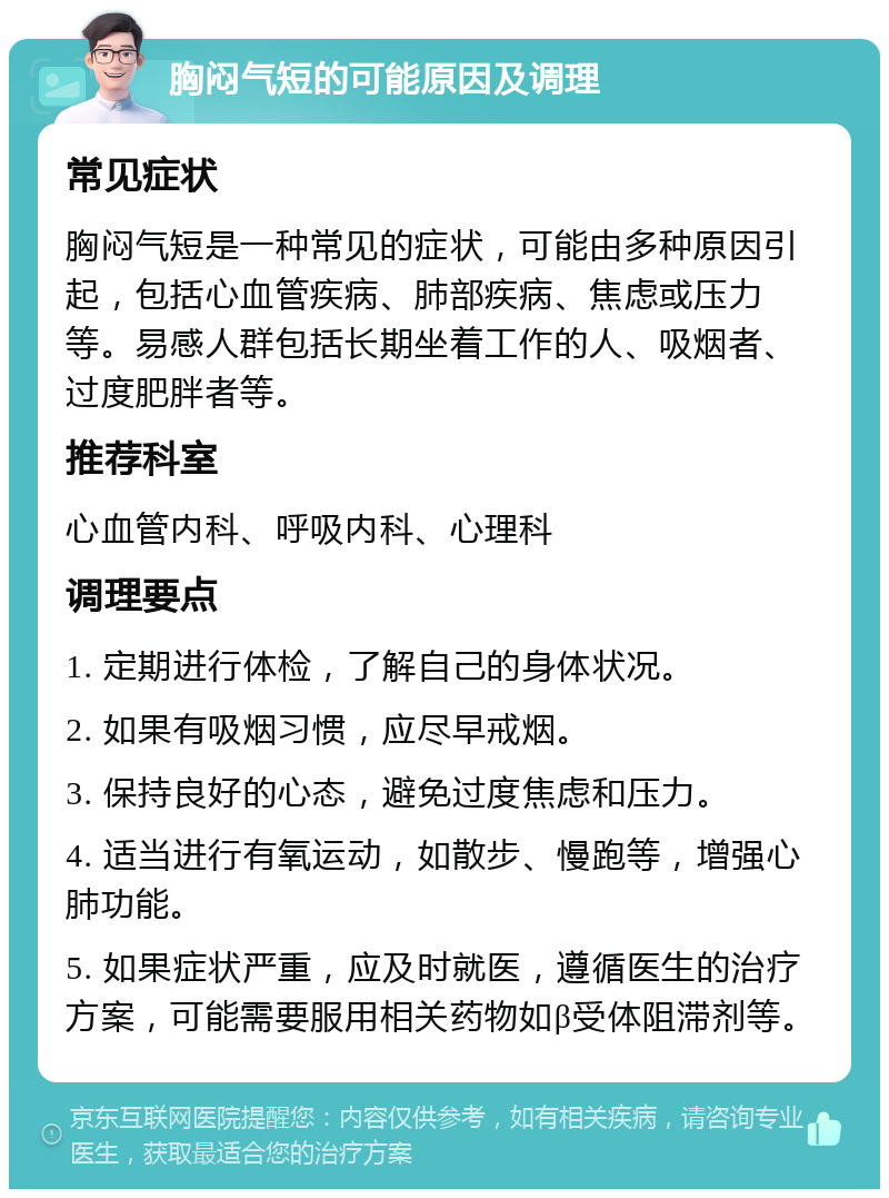 胸闷气短的可能原因及调理 常见症状 胸闷气短是一种常见的症状，可能由多种原因引起，包括心血管疾病、肺部疾病、焦虑或压力等。易感人群包括长期坐着工作的人、吸烟者、过度肥胖者等。 推荐科室 心血管内科、呼吸内科、心理科 调理要点 1. 定期进行体检，了解自己的身体状况。 2. 如果有吸烟习惯，应尽早戒烟。 3. 保持良好的心态，避免过度焦虑和压力。 4. 适当进行有氧运动，如散步、慢跑等，增强心肺功能。 5. 如果症状严重，应及时就医，遵循医生的治疗方案，可能需要服用相关药物如β受体阻滞剂等。