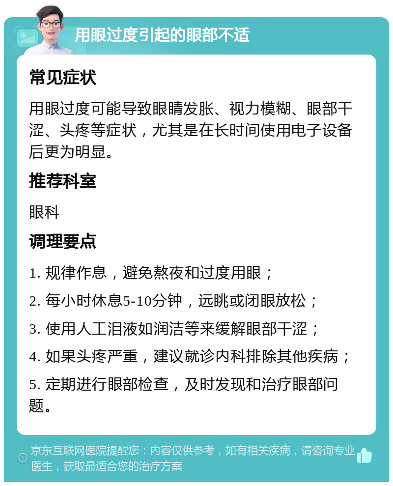 用眼过度引起的眼部不适 常见症状 用眼过度可能导致眼睛发胀、视力模糊、眼部干涩、头疼等症状，尤其是在长时间使用电子设备后更为明显。 推荐科室 眼科 调理要点 1. 规律作息，避免熬夜和过度用眼； 2. 每小时休息5-10分钟，远眺或闭眼放松； 3. 使用人工泪液如润洁等来缓解眼部干涩； 4. 如果头疼严重，建议就诊内科排除其他疾病； 5. 定期进行眼部检查，及时发现和治疗眼部问题。