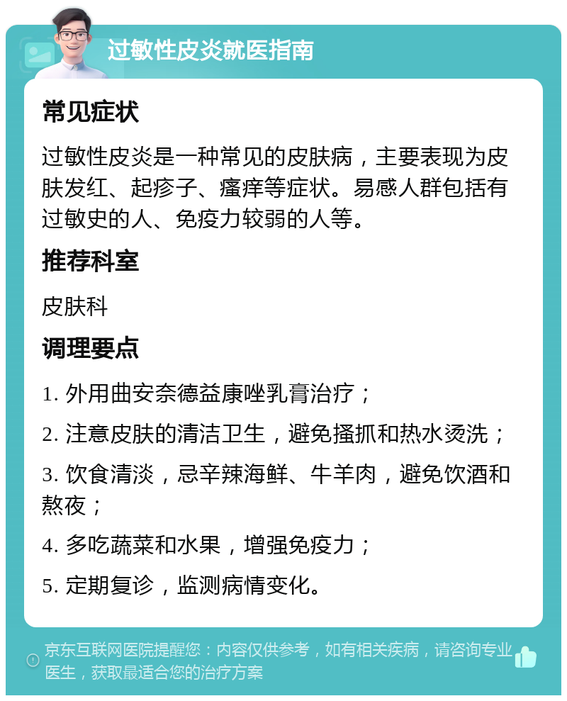 过敏性皮炎就医指南 常见症状 过敏性皮炎是一种常见的皮肤病，主要表现为皮肤发红、起疹子、瘙痒等症状。易感人群包括有过敏史的人、免疫力较弱的人等。 推荐科室 皮肤科 调理要点 1. 外用曲安奈德益康唑乳膏治疗； 2. 注意皮肤的清洁卫生，避免搔抓和热水烫洗； 3. 饮食清淡，忌辛辣海鲜、牛羊肉，避免饮酒和熬夜； 4. 多吃蔬菜和水果，增强免疫力； 5. 定期复诊，监测病情变化。