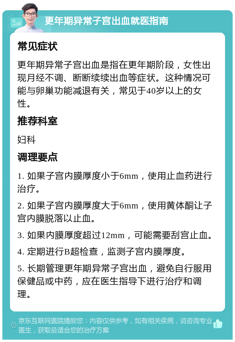 更年期异常子宫出血就医指南 常见症状 更年期异常子宫出血是指在更年期阶段，女性出现月经不调、断断续续出血等症状。这种情况可能与卵巢功能减退有关，常见于40岁以上的女性。 推荐科室 妇科 调理要点 1. 如果子宫内膜厚度小于6mm，使用止血药进行治疗。 2. 如果子宫内膜厚度大于6mm，使用黄体酮让子宫内膜脱落以止血。 3. 如果内膜厚度超过12mm，可能需要刮宫止血。 4. 定期进行B超检查，监测子宫内膜厚度。 5. 长期管理更年期异常子宫出血，避免自行服用保健品或中药，应在医生指导下进行治疗和调理。