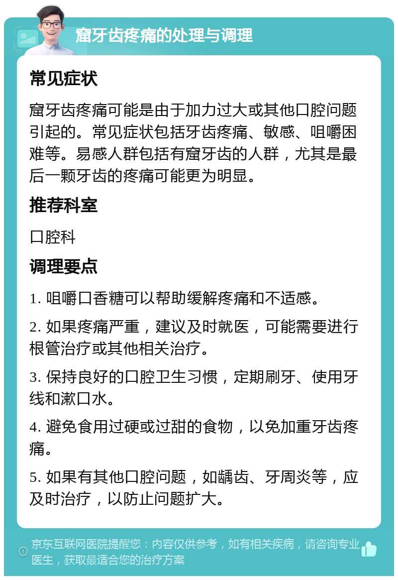 窟牙齿疼痛的处理与调理 常见症状 窟牙齿疼痛可能是由于加力过大或其他口腔问题引起的。常见症状包括牙齿疼痛、敏感、咀嚼困难等。易感人群包括有窟牙齿的人群，尤其是最后一颗牙齿的疼痛可能更为明显。 推荐科室 口腔科 调理要点 1. 咀嚼口香糖可以帮助缓解疼痛和不适感。 2. 如果疼痛严重，建议及时就医，可能需要进行根管治疗或其他相关治疗。 3. 保持良好的口腔卫生习惯，定期刷牙、使用牙线和漱口水。 4. 避免食用过硬或过甜的食物，以免加重牙齿疼痛。 5. 如果有其他口腔问题，如龋齿、牙周炎等，应及时治疗，以防止问题扩大。