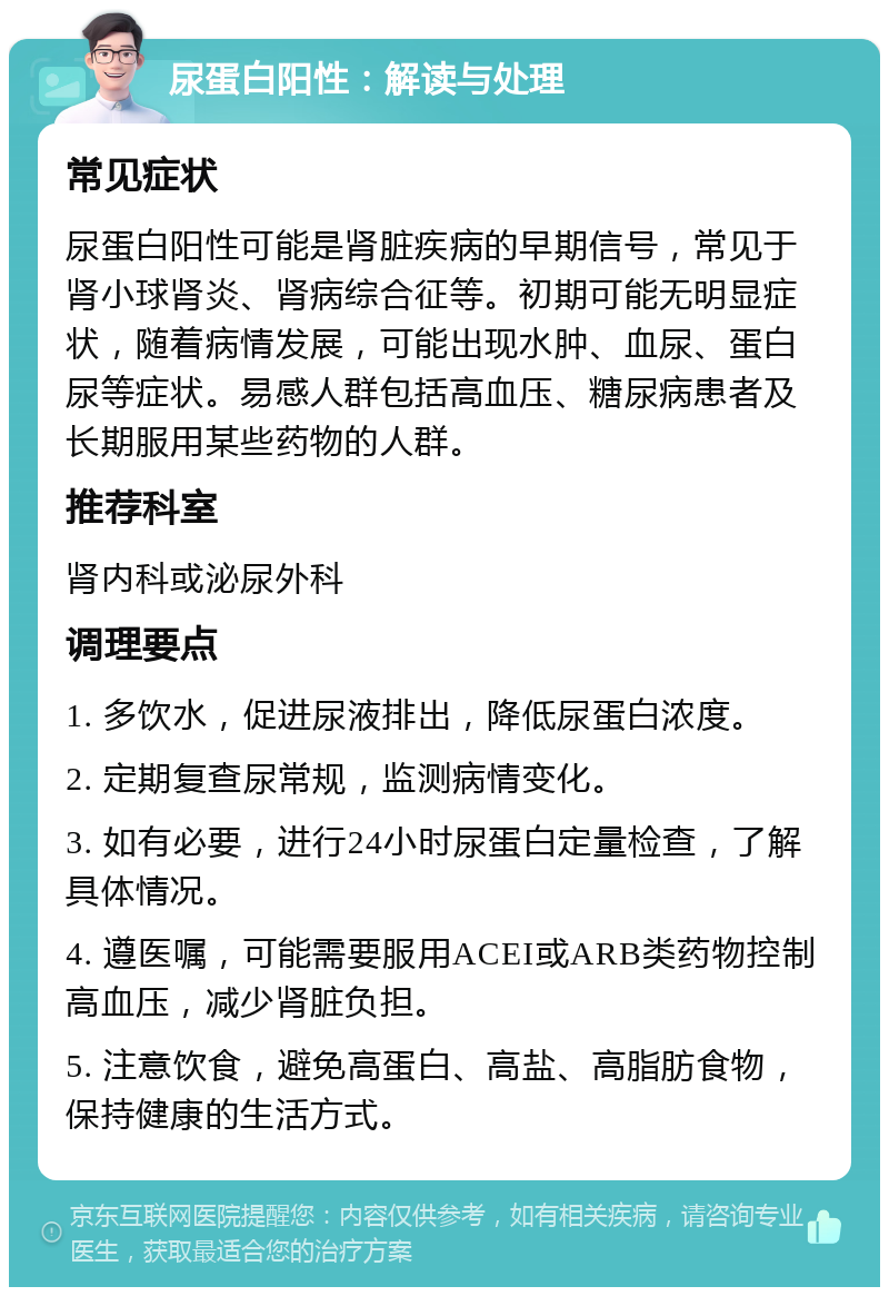 尿蛋白阳性：解读与处理 常见症状 尿蛋白阳性可能是肾脏疾病的早期信号，常见于肾小球肾炎、肾病综合征等。初期可能无明显症状，随着病情发展，可能出现水肿、血尿、蛋白尿等症状。易感人群包括高血压、糖尿病患者及长期服用某些药物的人群。 推荐科室 肾内科或泌尿外科 调理要点 1. 多饮水，促进尿液排出，降低尿蛋白浓度。 2. 定期复查尿常规，监测病情变化。 3. 如有必要，进行24小时尿蛋白定量检查，了解具体情况。 4. 遵医嘱，可能需要服用ACEI或ARB类药物控制高血压，减少肾脏负担。 5. 注意饮食，避免高蛋白、高盐、高脂肪食物，保持健康的生活方式。