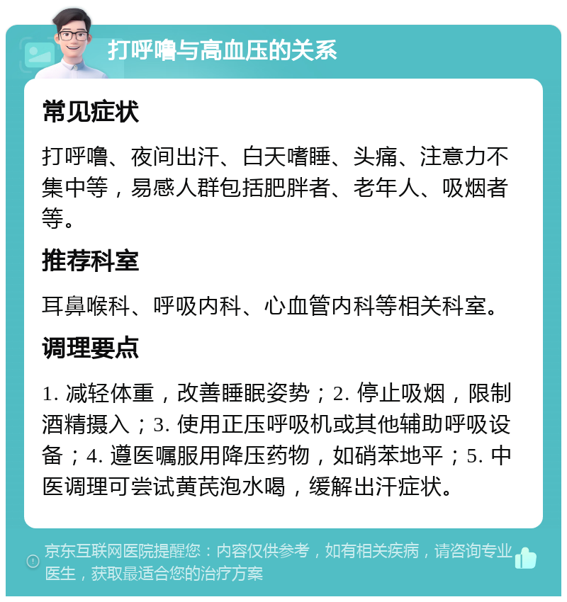 打呼噜与高血压的关系 常见症状 打呼噜、夜间出汗、白天嗜睡、头痛、注意力不集中等，易感人群包括肥胖者、老年人、吸烟者等。 推荐科室 耳鼻喉科、呼吸内科、心血管内科等相关科室。 调理要点 1. 减轻体重，改善睡眠姿势；2. 停止吸烟，限制酒精摄入；3. 使用正压呼吸机或其他辅助呼吸设备；4. 遵医嘱服用降压药物，如硝苯地平；5. 中医调理可尝试黄芪泡水喝，缓解出汗症状。