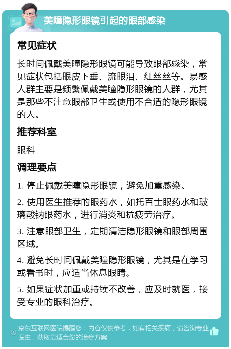 美瞳隐形眼镜引起的眼部感染 常见症状 长时间佩戴美瞳隐形眼镜可能导致眼部感染，常见症状包括眼皮下垂、流眼泪、红丝丝等。易感人群主要是频繁佩戴美瞳隐形眼镜的人群，尤其是那些不注意眼部卫生或使用不合适的隐形眼镜的人。 推荐科室 眼科 调理要点 1. 停止佩戴美瞳隐形眼镜，避免加重感染。 2. 使用医生推荐的眼药水，如托百士眼药水和玻璃酸钠眼药水，进行消炎和抗疲劳治疗。 3. 注意眼部卫生，定期清洁隐形眼镜和眼部周围区域。 4. 避免长时间佩戴美瞳隐形眼镜，尤其是在学习或看书时，应适当休息眼睛。 5. 如果症状加重或持续不改善，应及时就医，接受专业的眼科治疗。