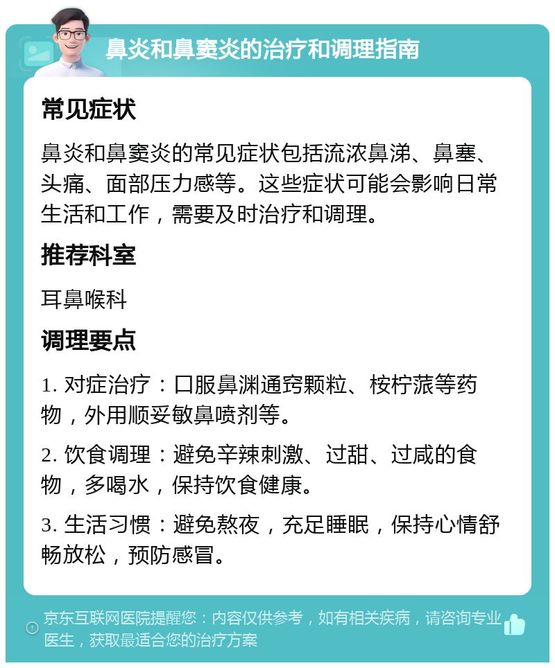 鼻炎和鼻窦炎的治疗和调理指南 常见症状 鼻炎和鼻窦炎的常见症状包括流浓鼻涕、鼻塞、头痛、面部压力感等。这些症状可能会影响日常生活和工作，需要及时治疗和调理。 推荐科室 耳鼻喉科 调理要点 1. 对症治疗：口服鼻渊通窍颗粒、桉柠蒎等药物，外用顺妥敏鼻喷剂等。 2. 饮食调理：避免辛辣刺激、过甜、过咸的食物，多喝水，保持饮食健康。 3. 生活习惯：避免熬夜，充足睡眠，保持心情舒畅放松，预防感冒。