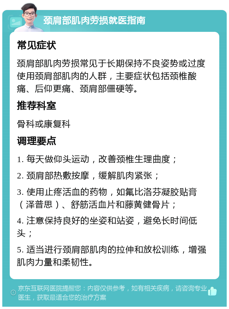 颈肩部肌肉劳损就医指南 常见症状 颈肩部肌肉劳损常见于长期保持不良姿势或过度使用颈肩部肌肉的人群，主要症状包括颈椎酸痛、后仰更痛、颈肩部僵硬等。 推荐科室 骨科或康复科 调理要点 1. 每天做仰头运动，改善颈椎生理曲度； 2. 颈肩部热敷按摩，缓解肌肉紧张； 3. 使用止疼活血的药物，如氟比洛芬凝胶贴膏（泽普思）、舒筋活血片和藤黄健骨片； 4. 注意保持良好的坐姿和站姿，避免长时间低头； 5. 适当进行颈肩部肌肉的拉伸和放松训练，增强肌肉力量和柔韧性。