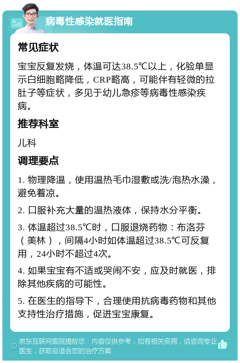 病毒性感染就医指南 常见症状 宝宝反复发烧，体温可达38.5℃以上，化验单显示白细胞略降低，CRP略高，可能伴有轻微的拉肚子等症状，多见于幼儿急疹等病毒性感染疾病。 推荐科室 儿科 调理要点 1. 物理降温，使用温热毛巾湿敷或洗/泡热水澡，避免着凉。 2. 口服补充大量的温热液体，保持水分平衡。 3. 体温超过38.5℃时，口服退烧药物：布洛芬（美林），间隔4小时如体温超过38.5℃可反复用，24小时不超过4次。 4. 如果宝宝有不适或哭闹不安，应及时就医，排除其他疾病的可能性。 5. 在医生的指导下，合理使用抗病毒药物和其他支持性治疗措施，促进宝宝康复。