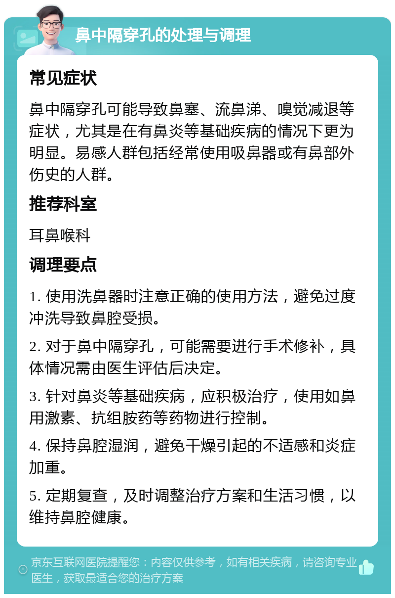 鼻中隔穿孔的处理与调理 常见症状 鼻中隔穿孔可能导致鼻塞、流鼻涕、嗅觉减退等症状，尤其是在有鼻炎等基础疾病的情况下更为明显。易感人群包括经常使用吸鼻器或有鼻部外伤史的人群。 推荐科室 耳鼻喉科 调理要点 1. 使用洗鼻器时注意正确的使用方法，避免过度冲洗导致鼻腔受损。 2. 对于鼻中隔穿孔，可能需要进行手术修补，具体情况需由医生评估后决定。 3. 针对鼻炎等基础疾病，应积极治疗，使用如鼻用激素、抗组胺药等药物进行控制。 4. 保持鼻腔湿润，避免干燥引起的不适感和炎症加重。 5. 定期复查，及时调整治疗方案和生活习惯，以维持鼻腔健康。