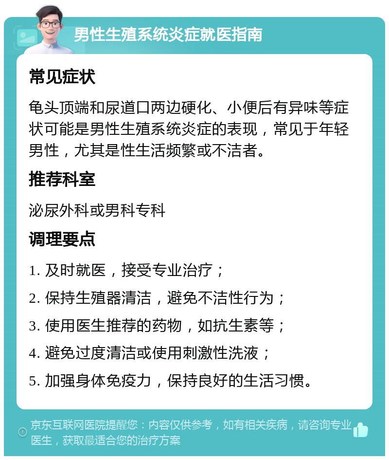 男性生殖系统炎症就医指南 常见症状 龟头顶端和尿道口两边硬化、小便后有异味等症状可能是男性生殖系统炎症的表现，常见于年轻男性，尤其是性生活频繁或不洁者。 推荐科室 泌尿外科或男科专科 调理要点 1. 及时就医，接受专业治疗； 2. 保持生殖器清洁，避免不洁性行为； 3. 使用医生推荐的药物，如抗生素等； 4. 避免过度清洁或使用刺激性洗液； 5. 加强身体免疫力，保持良好的生活习惯。