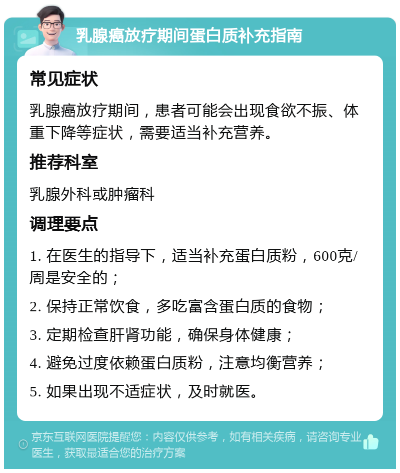 乳腺癌放疗期间蛋白质补充指南 常见症状 乳腺癌放疗期间，患者可能会出现食欲不振、体重下降等症状，需要适当补充营养。 推荐科室 乳腺外科或肿瘤科 调理要点 1. 在医生的指导下，适当补充蛋白质粉，600克/周是安全的； 2. 保持正常饮食，多吃富含蛋白质的食物； 3. 定期检查肝肾功能，确保身体健康； 4. 避免过度依赖蛋白质粉，注意均衡营养； 5. 如果出现不适症状，及时就医。