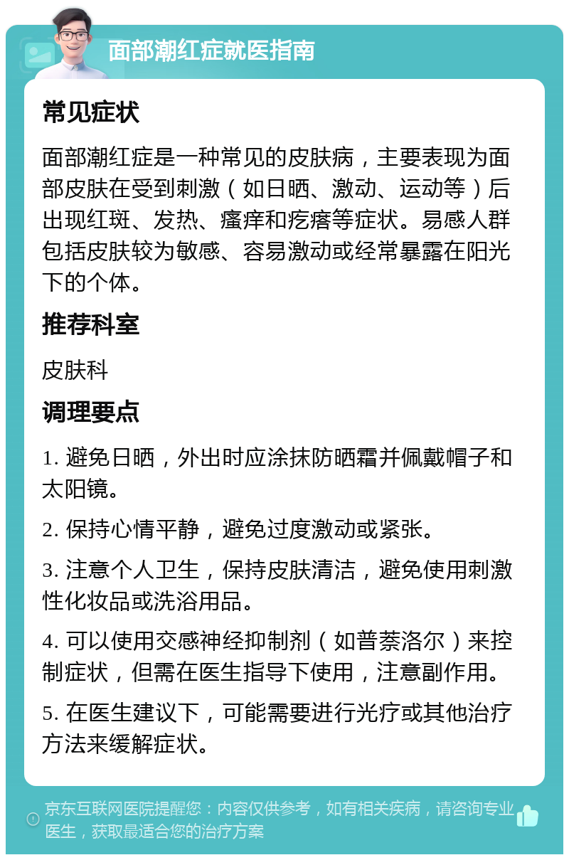 面部潮红症就医指南 常见症状 面部潮红症是一种常见的皮肤病，主要表现为面部皮肤在受到刺激（如日晒、激动、运动等）后出现红斑、发热、瘙痒和疙瘩等症状。易感人群包括皮肤较为敏感、容易激动或经常暴露在阳光下的个体。 推荐科室 皮肤科 调理要点 1. 避免日晒，外出时应涂抹防晒霜并佩戴帽子和太阳镜。 2. 保持心情平静，避免过度激动或紧张。 3. 注意个人卫生，保持皮肤清洁，避免使用刺激性化妆品或洗浴用品。 4. 可以使用交感神经抑制剂（如普萘洛尔）来控制症状，但需在医生指导下使用，注意副作用。 5. 在医生建议下，可能需要进行光疗或其他治疗方法来缓解症状。