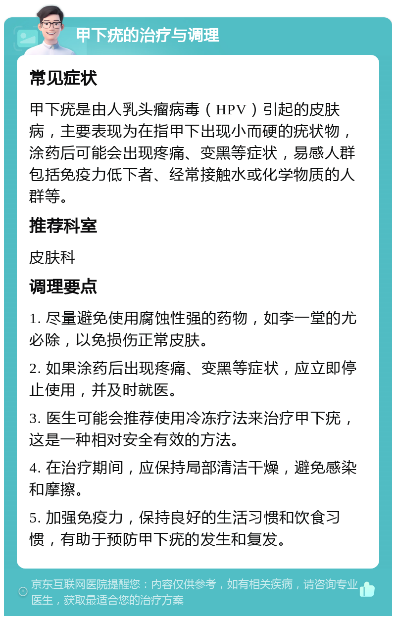 甲下疣的治疗与调理 常见症状 甲下疣是由人乳头瘤病毒（HPV）引起的皮肤病，主要表现为在指甲下出现小而硬的疣状物，涂药后可能会出现疼痛、变黑等症状，易感人群包括免疫力低下者、经常接触水或化学物质的人群等。 推荐科室 皮肤科 调理要点 1. 尽量避免使用腐蚀性强的药物，如李一堂的尤必除，以免损伤正常皮肤。 2. 如果涂药后出现疼痛、变黑等症状，应立即停止使用，并及时就医。 3. 医生可能会推荐使用冷冻疗法来治疗甲下疣，这是一种相对安全有效的方法。 4. 在治疗期间，应保持局部清洁干燥，避免感染和摩擦。 5. 加强免疫力，保持良好的生活习惯和饮食习惯，有助于预防甲下疣的发生和复发。