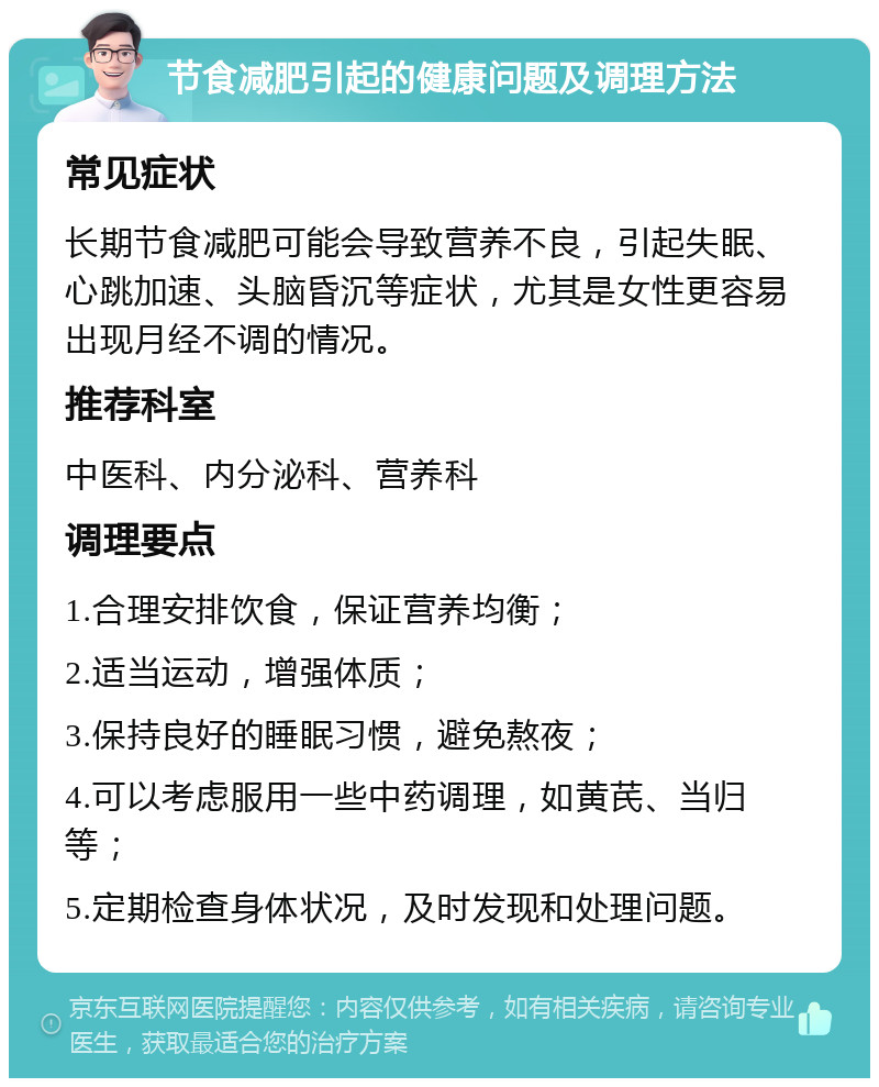 节食减肥引起的健康问题及调理方法 常见症状 长期节食减肥可能会导致营养不良，引起失眠、心跳加速、头脑昏沉等症状，尤其是女性更容易出现月经不调的情况。 推荐科室 中医科、内分泌科、营养科 调理要点 1.合理安排饮食，保证营养均衡； 2.适当运动，增强体质； 3.保持良好的睡眠习惯，避免熬夜； 4.可以考虑服用一些中药调理，如黄芪、当归等； 5.定期检查身体状况，及时发现和处理问题。