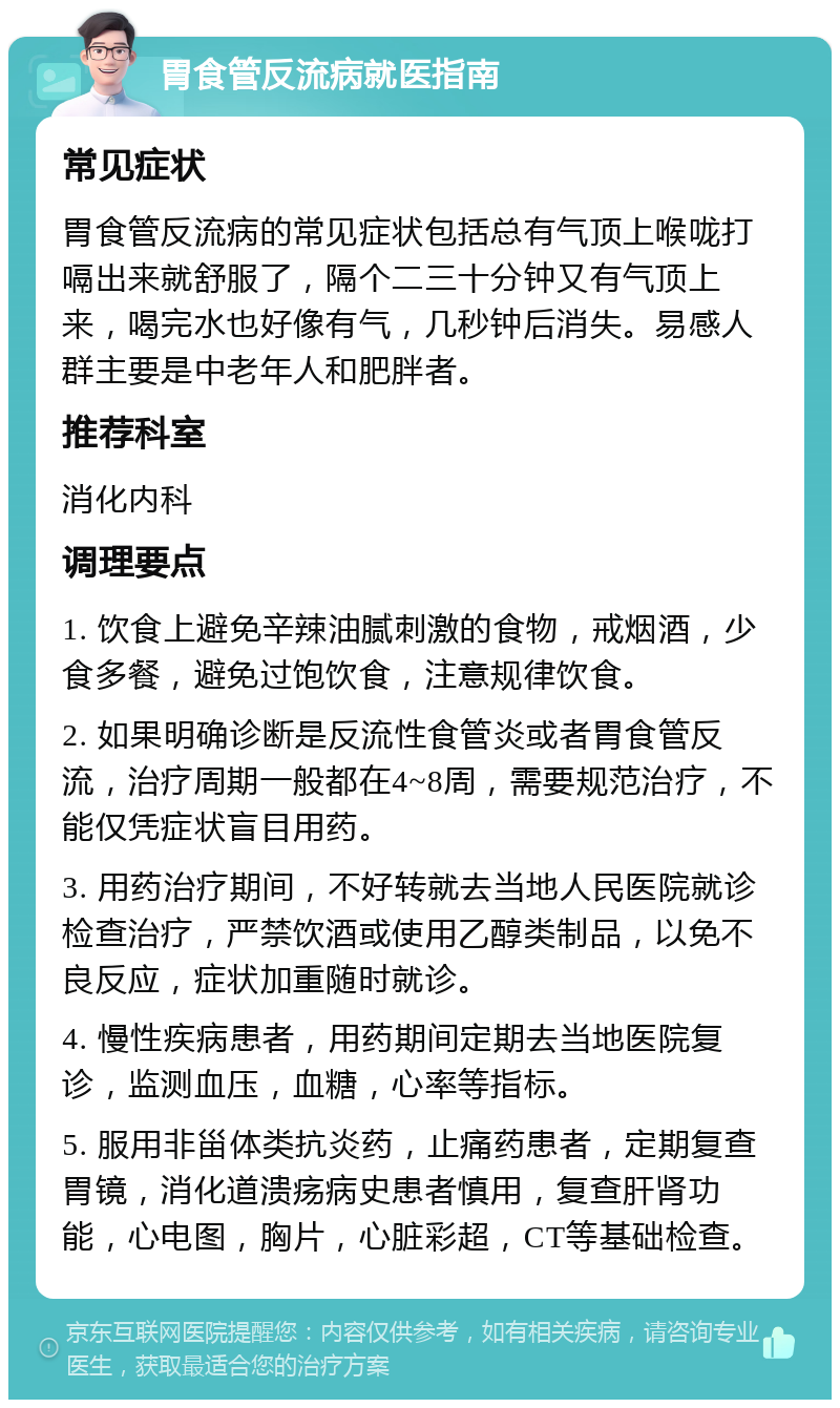 胃食管反流病就医指南 常见症状 胃食管反流病的常见症状包括总有气顶上喉咙打嗝出来就舒服了，隔个二三十分钟又有气顶上来，喝完水也好像有气，几秒钟后消失。易感人群主要是中老年人和肥胖者。 推荐科室 消化内科 调理要点 1. 饮食上避免辛辣油腻刺激的食物，戒烟酒，少食多餐，避免过饱饮食，注意规律饮食。 2. 如果明确诊断是反流性食管炎或者胃食管反流，治疗周期一般都在4~8周，需要规范治疗，不能仅凭症状盲目用药。 3. 用药治疗期间，不好转就去当地人民医院就诊检查治疗，严禁饮酒或使用乙醇类制品，以免不良反应，症状加重随时就诊。 4. 慢性疾病患者，用药期间定期去当地医院复诊，监测血压，血糖，心率等指标。 5. 服用非甾体类抗炎药，止痛药患者，定期复查胃镜，消化道溃疡病史患者慎用，复查肝肾功能，心电图，胸片，心脏彩超，CT等基础检查。