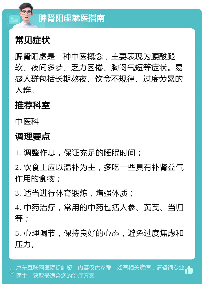 脾肾阳虚就医指南 常见症状 脾肾阳虚是一种中医概念，主要表现为腰酸腿软、夜间多梦、乏力困倦、胸闷气短等症状。易感人群包括长期熬夜、饮食不规律、过度劳累的人群。 推荐科室 中医科 调理要点 1. 调整作息，保证充足的睡眠时间； 2. 饮食上应以温补为主，多吃一些具有补肾益气作用的食物； 3. 适当进行体育锻炼，增强体质； 4. 中药治疗，常用的中药包括人参、黄芪、当归等； 5. 心理调节，保持良好的心态，避免过度焦虑和压力。