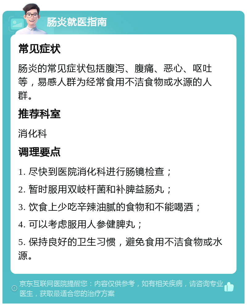 肠炎就医指南 常见症状 肠炎的常见症状包括腹泻、腹痛、恶心、呕吐等，易感人群为经常食用不洁食物或水源的人群。 推荐科室 消化科 调理要点 1. 尽快到医院消化科进行肠镜检查； 2. 暂时服用双岐杆菌和补脾益肠丸； 3. 饮食上少吃辛辣油腻的食物和不能喝酒； 4. 可以考虑服用人参健脾丸； 5. 保持良好的卫生习惯，避免食用不洁食物或水源。