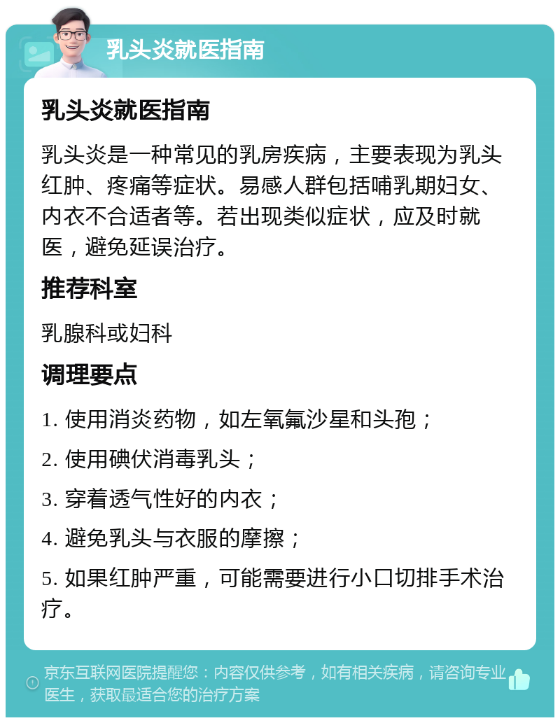 乳头炎就医指南 乳头炎就医指南 乳头炎是一种常见的乳房疾病，主要表现为乳头红肿、疼痛等症状。易感人群包括哺乳期妇女、内衣不合适者等。若出现类似症状，应及时就医，避免延误治疗。 推荐科室 乳腺科或妇科 调理要点 1. 使用消炎药物，如左氧氟沙星和头孢； 2. 使用碘伏消毒乳头； 3. 穿着透气性好的内衣； 4. 避免乳头与衣服的摩擦； 5. 如果红肿严重，可能需要进行小口切排手术治疗。