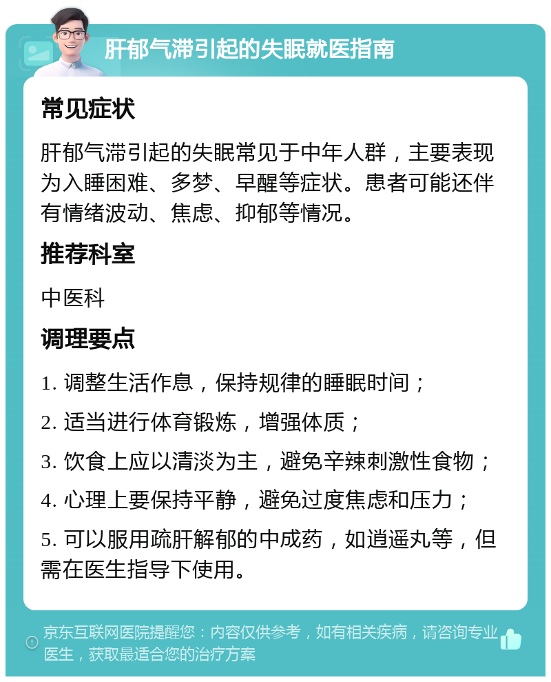 肝郁气滞引起的失眠就医指南 常见症状 肝郁气滞引起的失眠常见于中年人群，主要表现为入睡困难、多梦、早醒等症状。患者可能还伴有情绪波动、焦虑、抑郁等情况。 推荐科室 中医科 调理要点 1. 调整生活作息，保持规律的睡眠时间； 2. 适当进行体育锻炼，增强体质； 3. 饮食上应以清淡为主，避免辛辣刺激性食物； 4. 心理上要保持平静，避免过度焦虑和压力； 5. 可以服用疏肝解郁的中成药，如逍遥丸等，但需在医生指导下使用。