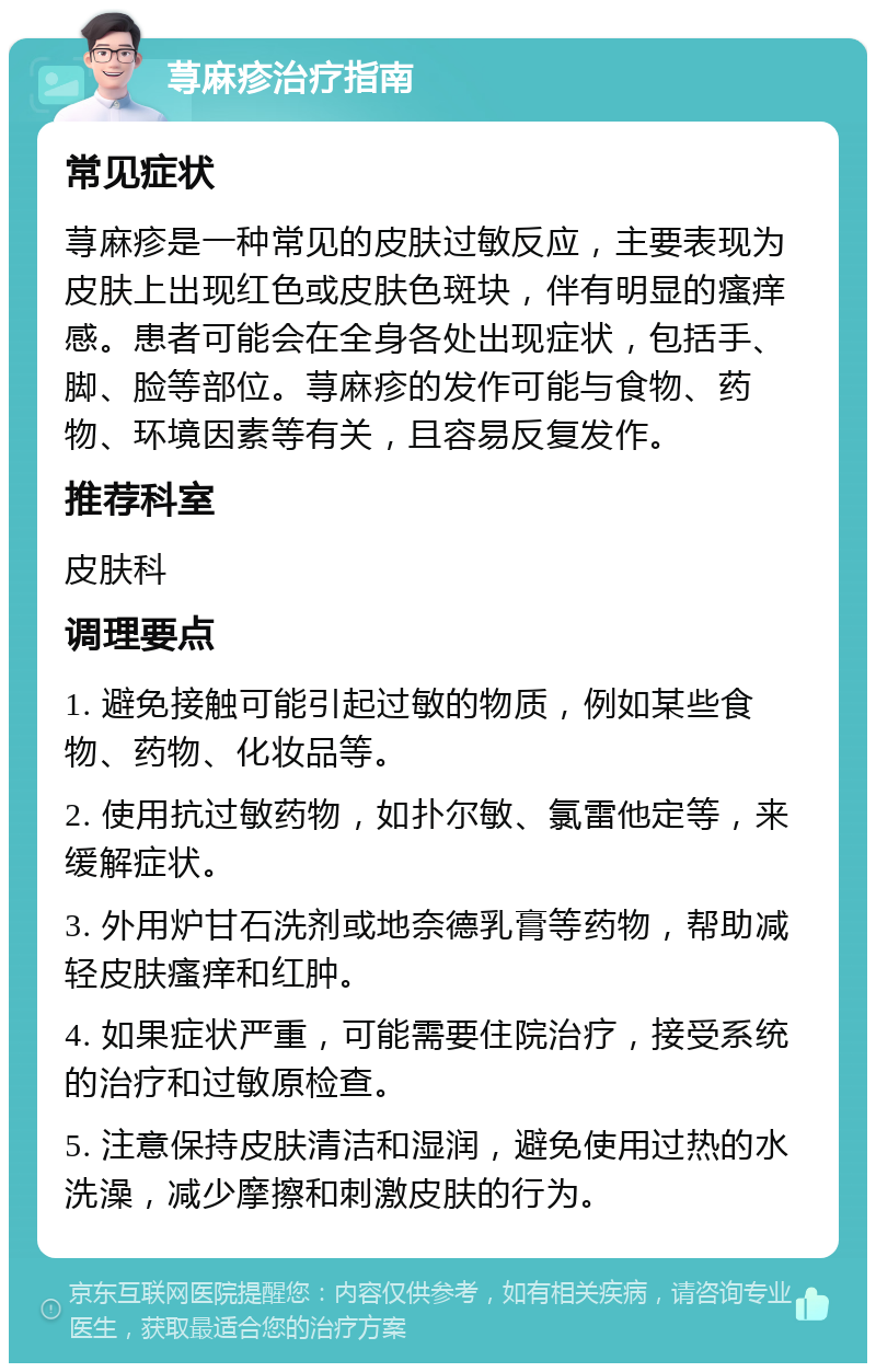 荨麻疹治疗指南 常见症状 荨麻疹是一种常见的皮肤过敏反应，主要表现为皮肤上出现红色或皮肤色斑块，伴有明显的瘙痒感。患者可能会在全身各处出现症状，包括手、脚、脸等部位。荨麻疹的发作可能与食物、药物、环境因素等有关，且容易反复发作。 推荐科室 皮肤科 调理要点 1. 避免接触可能引起过敏的物质，例如某些食物、药物、化妆品等。 2. 使用抗过敏药物，如扑尔敏、氯雷他定等，来缓解症状。 3. 外用炉甘石洗剂或地奈德乳膏等药物，帮助减轻皮肤瘙痒和红肿。 4. 如果症状严重，可能需要住院治疗，接受系统的治疗和过敏原检查。 5. 注意保持皮肤清洁和湿润，避免使用过热的水洗澡，减少摩擦和刺激皮肤的行为。