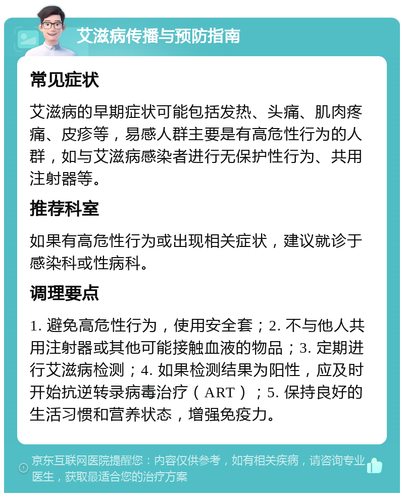 艾滋病传播与预防指南 常见症状 艾滋病的早期症状可能包括发热、头痛、肌肉疼痛、皮疹等，易感人群主要是有高危性行为的人群，如与艾滋病感染者进行无保护性行为、共用注射器等。 推荐科室 如果有高危性行为或出现相关症状，建议就诊于感染科或性病科。 调理要点 1. 避免高危性行为，使用安全套；2. 不与他人共用注射器或其他可能接触血液的物品；3. 定期进行艾滋病检测；4. 如果检测结果为阳性，应及时开始抗逆转录病毒治疗（ART）；5. 保持良好的生活习惯和营养状态，增强免疫力。