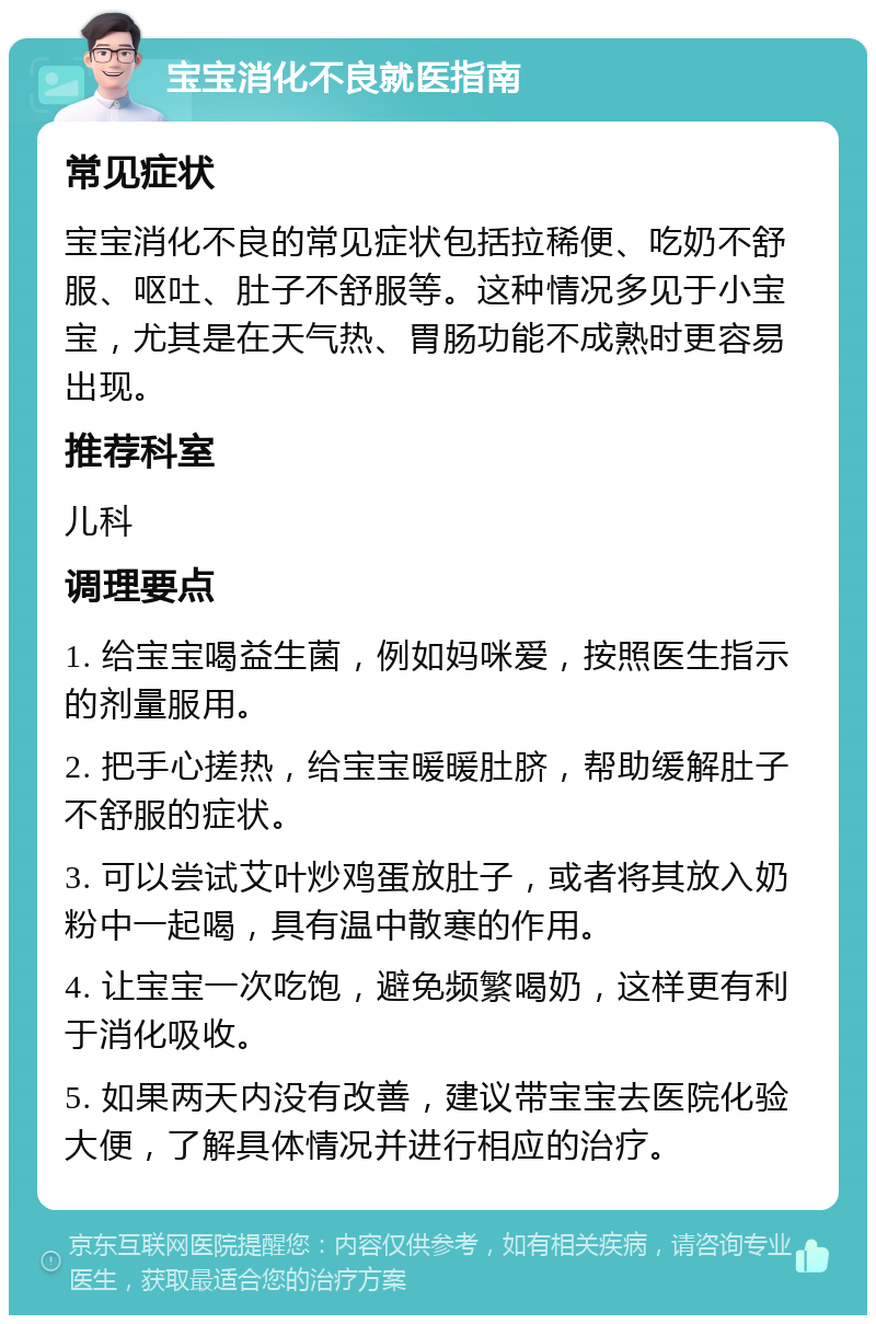 宝宝消化不良就医指南 常见症状 宝宝消化不良的常见症状包括拉稀便、吃奶不舒服、呕吐、肚子不舒服等。这种情况多见于小宝宝，尤其是在天气热、胃肠功能不成熟时更容易出现。 推荐科室 儿科 调理要点 1. 给宝宝喝益生菌，例如妈咪爱，按照医生指示的剂量服用。 2. 把手心搓热，给宝宝暖暖肚脐，帮助缓解肚子不舒服的症状。 3. 可以尝试艾叶炒鸡蛋放肚子，或者将其放入奶粉中一起喝，具有温中散寒的作用。 4. 让宝宝一次吃饱，避免频繁喝奶，这样更有利于消化吸收。 5. 如果两天内没有改善，建议带宝宝去医院化验大便，了解具体情况并进行相应的治疗。