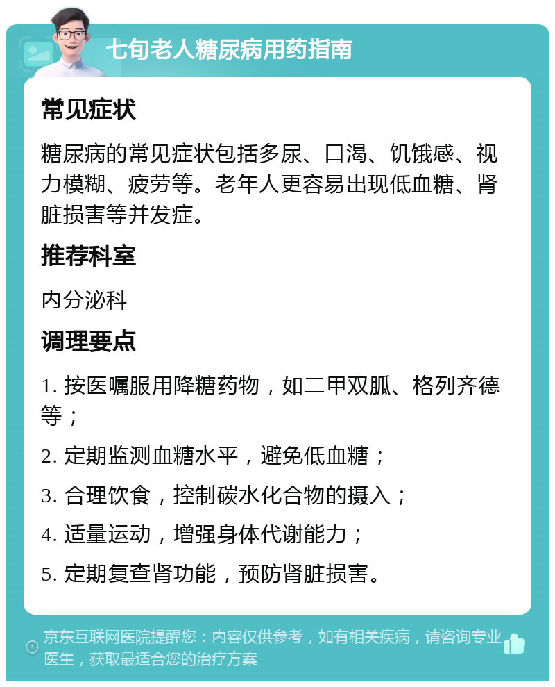 七旬老人糖尿病用药指南 常见症状 糖尿病的常见症状包括多尿、口渴、饥饿感、视力模糊、疲劳等。老年人更容易出现低血糖、肾脏损害等并发症。 推荐科室 内分泌科 调理要点 1. 按医嘱服用降糖药物，如二甲双胍、格列齐德等； 2. 定期监测血糖水平，避免低血糖； 3. 合理饮食，控制碳水化合物的摄入； 4. 适量运动，增强身体代谢能力； 5. 定期复查肾功能，预防肾脏损害。