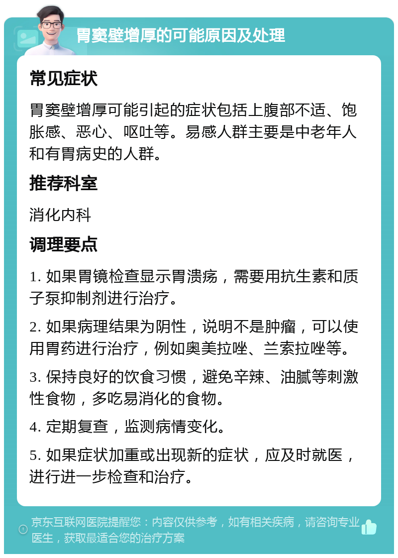 胃窦壁增厚的可能原因及处理 常见症状 胃窦壁增厚可能引起的症状包括上腹部不适、饱胀感、恶心、呕吐等。易感人群主要是中老年人和有胃病史的人群。 推荐科室 消化内科 调理要点 1. 如果胃镜检查显示胃溃疡，需要用抗生素和质子泵抑制剂进行治疗。 2. 如果病理结果为阴性，说明不是肿瘤，可以使用胃药进行治疗，例如奥美拉唑、兰索拉唑等。 3. 保持良好的饮食习惯，避免辛辣、油腻等刺激性食物，多吃易消化的食物。 4. 定期复查，监测病情变化。 5. 如果症状加重或出现新的症状，应及时就医，进行进一步检查和治疗。