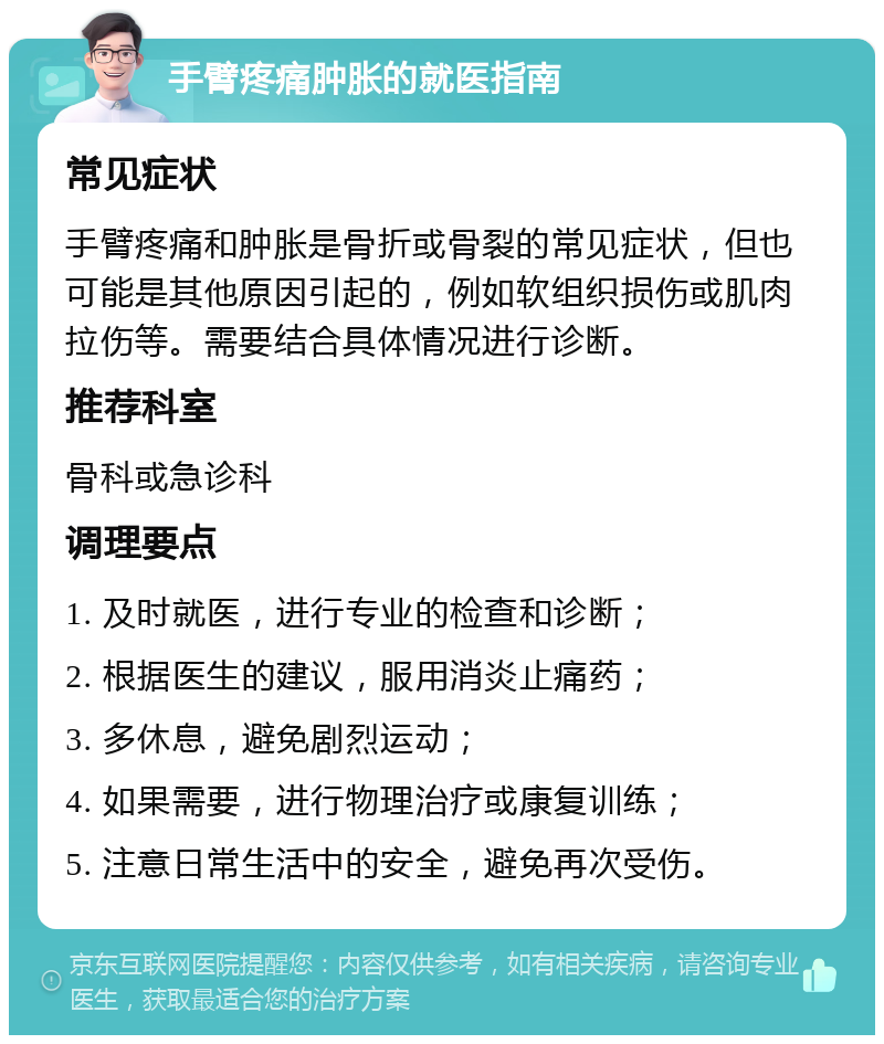 手臂疼痛肿胀的就医指南 常见症状 手臂疼痛和肿胀是骨折或骨裂的常见症状，但也可能是其他原因引起的，例如软组织损伤或肌肉拉伤等。需要结合具体情况进行诊断。 推荐科室 骨科或急诊科 调理要点 1. 及时就医，进行专业的检查和诊断； 2. 根据医生的建议，服用消炎止痛药； 3. 多休息，避免剧烈运动； 4. 如果需要，进行物理治疗或康复训练； 5. 注意日常生活中的安全，避免再次受伤。