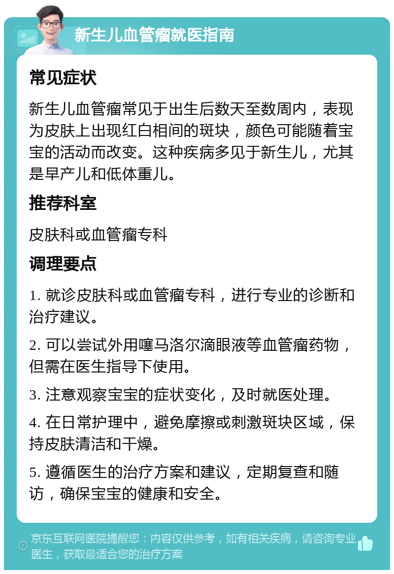 新生儿血管瘤就医指南 常见症状 新生儿血管瘤常见于出生后数天至数周内，表现为皮肤上出现红白相间的斑块，颜色可能随着宝宝的活动而改变。这种疾病多见于新生儿，尤其是早产儿和低体重儿。 推荐科室 皮肤科或血管瘤专科 调理要点 1. 就诊皮肤科或血管瘤专科，进行专业的诊断和治疗建议。 2. 可以尝试外用噻马洛尔滴眼液等血管瘤药物，但需在医生指导下使用。 3. 注意观察宝宝的症状变化，及时就医处理。 4. 在日常护理中，避免摩擦或刺激斑块区域，保持皮肤清洁和干燥。 5. 遵循医生的治疗方案和建议，定期复查和随访，确保宝宝的健康和安全。