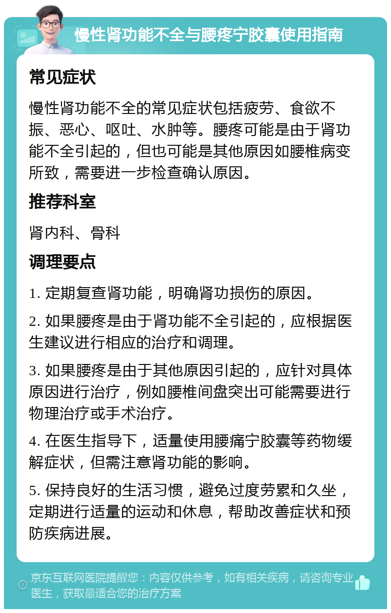 慢性肾功能不全与腰疼宁胶囊使用指南 常见症状 慢性肾功能不全的常见症状包括疲劳、食欲不振、恶心、呕吐、水肿等。腰疼可能是由于肾功能不全引起的，但也可能是其他原因如腰椎病变所致，需要进一步检查确认原因。 推荐科室 肾内科、骨科 调理要点 1. 定期复查肾功能，明确肾功损伤的原因。 2. 如果腰疼是由于肾功能不全引起的，应根据医生建议进行相应的治疗和调理。 3. 如果腰疼是由于其他原因引起的，应针对具体原因进行治疗，例如腰椎间盘突出可能需要进行物理治疗或手术治疗。 4. 在医生指导下，适量使用腰痛宁胶囊等药物缓解症状，但需注意肾功能的影响。 5. 保持良好的生活习惯，避免过度劳累和久坐，定期进行适量的运动和休息，帮助改善症状和预防疾病进展。