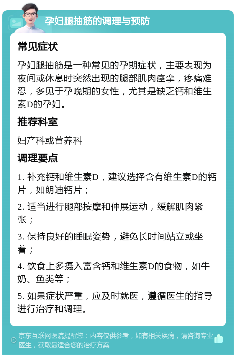 孕妇腿抽筋的调理与预防 常见症状 孕妇腿抽筋是一种常见的孕期症状，主要表现为夜间或休息时突然出现的腿部肌肉痉挛，疼痛难忍，多见于孕晚期的女性，尤其是缺乏钙和维生素D的孕妇。 推荐科室 妇产科或营养科 调理要点 1. 补充钙和维生素D，建议选择含有维生素D的钙片，如朗迪钙片； 2. 适当进行腿部按摩和伸展运动，缓解肌肉紧张； 3. 保持良好的睡眠姿势，避免长时间站立或坐着； 4. 饮食上多摄入富含钙和维生素D的食物，如牛奶、鱼类等； 5. 如果症状严重，应及时就医，遵循医生的指导进行治疗和调理。