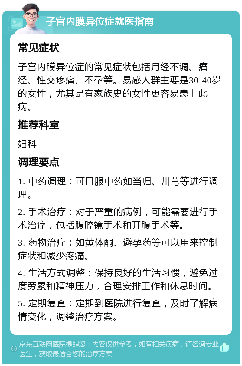 子宫内膜异位症就医指南 常见症状 子宫内膜异位症的常见症状包括月经不调、痛经、性交疼痛、不孕等。易感人群主要是30-40岁的女性，尤其是有家族史的女性更容易患上此病。 推荐科室 妇科 调理要点 1. 中药调理：可口服中药如当归、川芎等进行调理。 2. 手术治疗：对于严重的病例，可能需要进行手术治疗，包括腹腔镜手术和开腹手术等。 3. 药物治疗：如黄体酮、避孕药等可以用来控制症状和减少疼痛。 4. 生活方式调整：保持良好的生活习惯，避免过度劳累和精神压力，合理安排工作和休息时间。 5. 定期复查：定期到医院进行复查，及时了解病情变化，调整治疗方案。