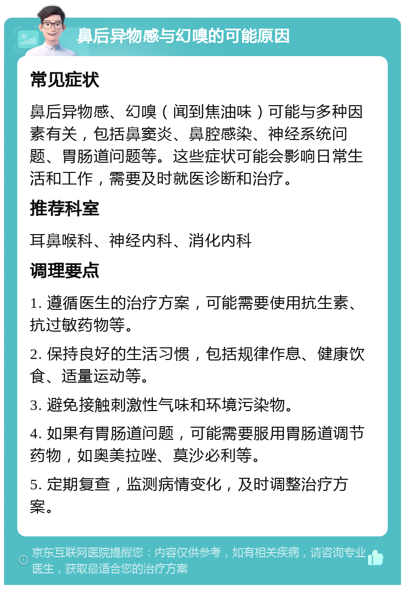 鼻后异物感与幻嗅的可能原因 常见症状 鼻后异物感、幻嗅（闻到焦油味）可能与多种因素有关，包括鼻窦炎、鼻腔感染、神经系统问题、胃肠道问题等。这些症状可能会影响日常生活和工作，需要及时就医诊断和治疗。 推荐科室 耳鼻喉科、神经内科、消化内科 调理要点 1. 遵循医生的治疗方案，可能需要使用抗生素、抗过敏药物等。 2. 保持良好的生活习惯，包括规律作息、健康饮食、适量运动等。 3. 避免接触刺激性气味和环境污染物。 4. 如果有胃肠道问题，可能需要服用胃肠道调节药物，如奥美拉唑、莫沙必利等。 5. 定期复查，监测病情变化，及时调整治疗方案。