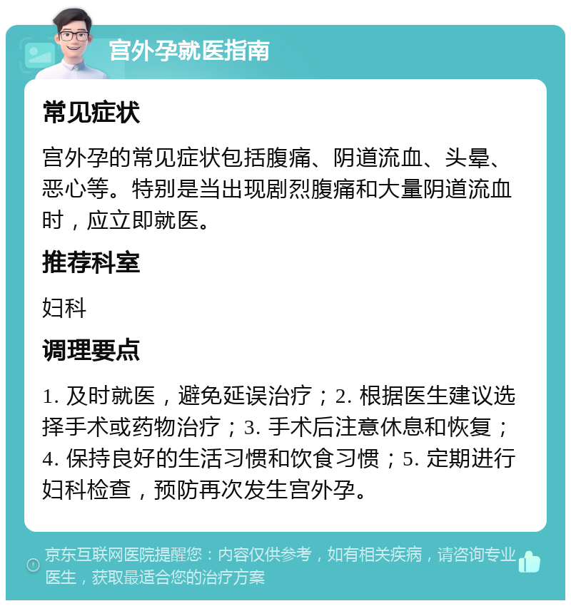 宫外孕就医指南 常见症状 宫外孕的常见症状包括腹痛、阴道流血、头晕、恶心等。特别是当出现剧烈腹痛和大量阴道流血时，应立即就医。 推荐科室 妇科 调理要点 1. 及时就医，避免延误治疗；2. 根据医生建议选择手术或药物治疗；3. 手术后注意休息和恢复；4. 保持良好的生活习惯和饮食习惯；5. 定期进行妇科检查，预防再次发生宫外孕。