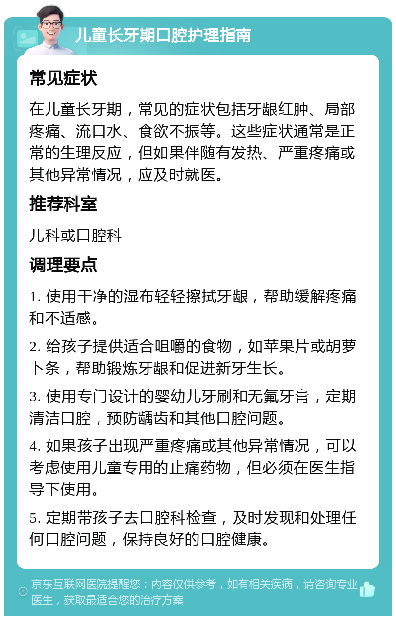 儿童长牙期口腔护理指南 常见症状 在儿童长牙期，常见的症状包括牙龈红肿、局部疼痛、流口水、食欲不振等。这些症状通常是正常的生理反应，但如果伴随有发热、严重疼痛或其他异常情况，应及时就医。 推荐科室 儿科或口腔科 调理要点 1. 使用干净的湿布轻轻擦拭牙龈，帮助缓解疼痛和不适感。 2. 给孩子提供适合咀嚼的食物，如苹果片或胡萝卜条，帮助锻炼牙龈和促进新牙生长。 3. 使用专门设计的婴幼儿牙刷和无氟牙膏，定期清洁口腔，预防龋齿和其他口腔问题。 4. 如果孩子出现严重疼痛或其他异常情况，可以考虑使用儿童专用的止痛药物，但必须在医生指导下使用。 5. 定期带孩子去口腔科检查，及时发现和处理任何口腔问题，保持良好的口腔健康。